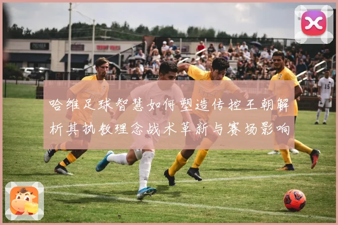 哈维足球智慧如何塑造传控王朝解析其执教理念战术革新与赛场影响力