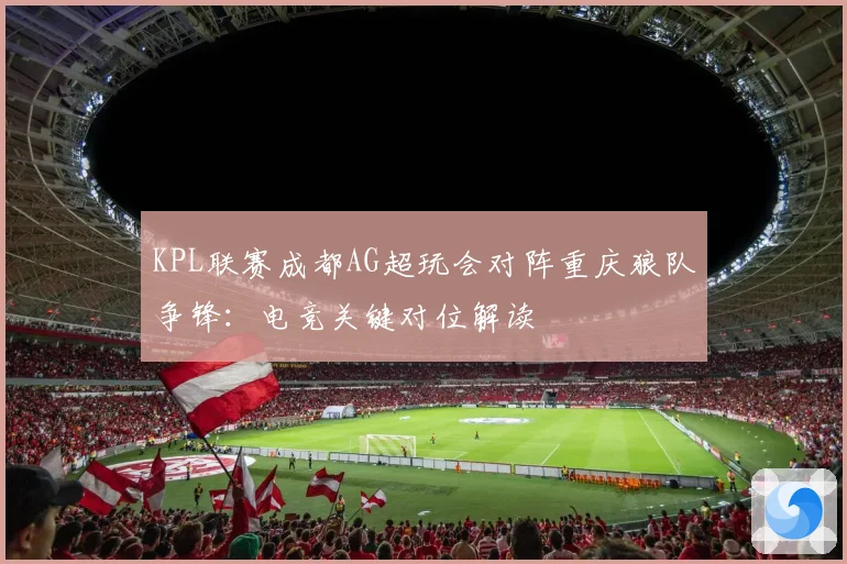 KPL联赛成都AG超玩会对阵重庆狼队争锋：电竞关键对位解读