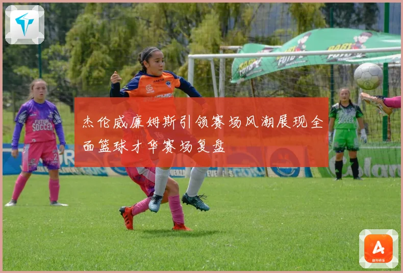 杰伦威廉姆斯引领赛场风潮展现全面篮球才华赛场复盘