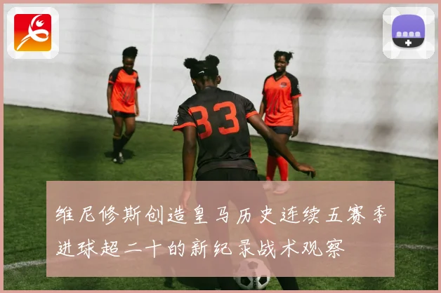 维尼修斯创造皇马历史连续五赛季进球超二十的新纪录战术观察