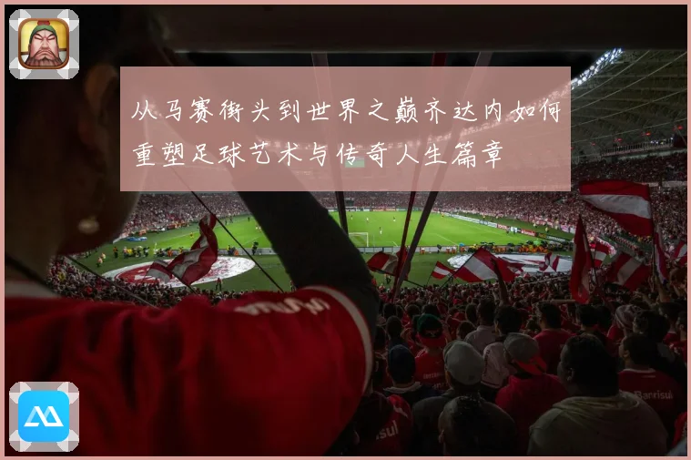 从马赛街头到世界之巅齐达内如何重塑足球艺术与传奇人生篇章