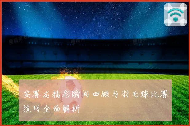 安赛龙精彩瞬间回顾与羽毛球比赛技巧全面解析