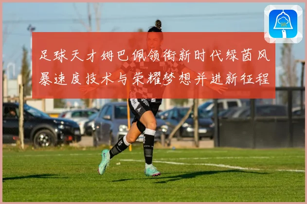 足球天才姆巴佩领衔新时代绿茵风暴速度技术与荣耀梦想并进新征程