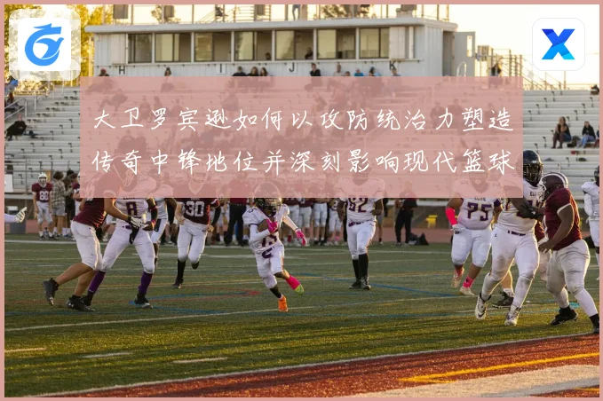 大卫罗宾逊如何以攻防统治力塑造传奇中锋地位并深刻影响现代篮球发展
