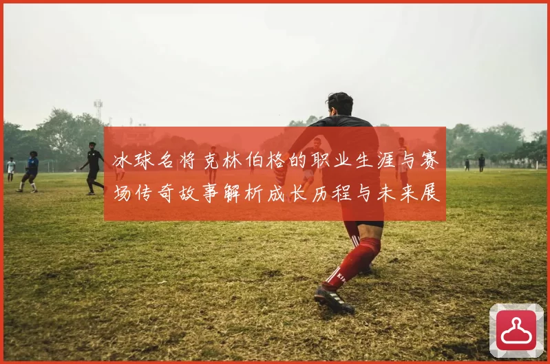 冰球名将克林伯格的职业生涯与赛场传奇故事解析成长历程与未来展望