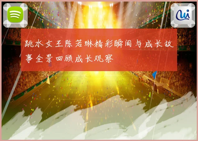 跳水女王陈若琳精彩瞬间与成长故事全景回顾成长观察