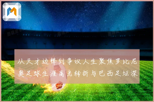 从天才边锋到争议人生聚焦罗比尼奥足球生涯高光转折与巴西足坛深远影响