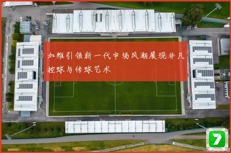 加维引领新一代中场风潮展现非凡控球与传球艺术