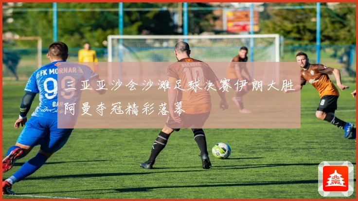 三亚亚沙会沙滩足球决赛伊朗大胜阿曼夺冠精彩落幕
