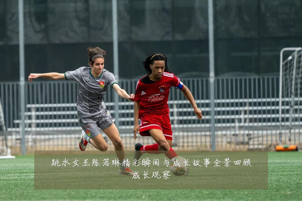跳水女王陈若琳精彩瞬间与成长故事全景回顾成长观察