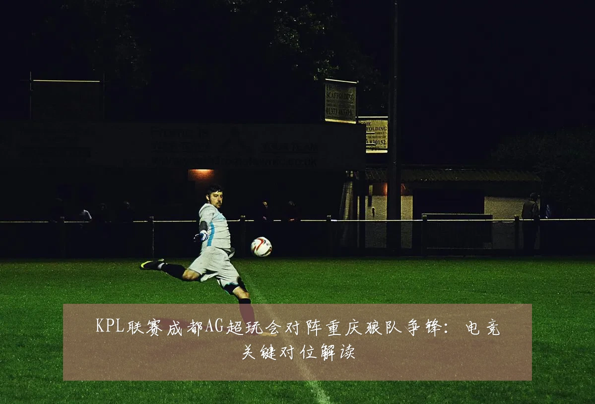 KPL联赛成都AG超玩会对阵重庆狼队争锋:电竞关键对位解读