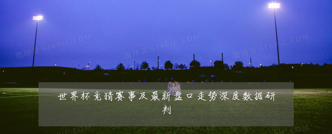 世界杯竞猜赛事及最新盘口走势深度数据研判
